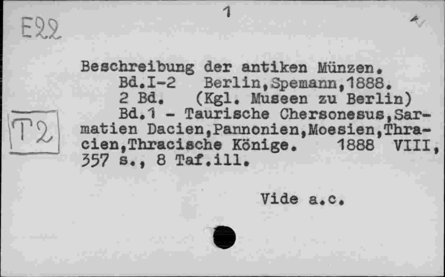 ﻿ЕП
Beschreibung der antiken Münzen.
Bd.I-2	Berlin,Spemann,1888.
2 Bd. (Kgl. Museen zu Berlin)
Bd.1 - Taurische Chersonesus,Sar-matien Dacien,Pannonien,Moesien,Thra-cien,Thracische Könige. 1888 VIII, 357 s., 8 Taf.ill.
Vide a.c